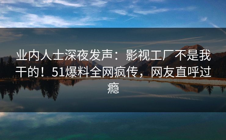 业内人士深夜发声：影视工厂不是我干的！51爆料全网疯传，网友直呼过瘾