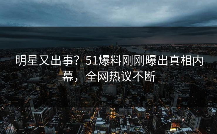 明星又出事？51爆料刚刚曝出真相内幕，全网热议不断