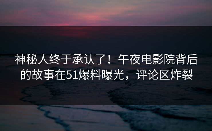 神秘人终于承认了！午夜电影院背后的故事在51爆料曝光，评论区炸裂