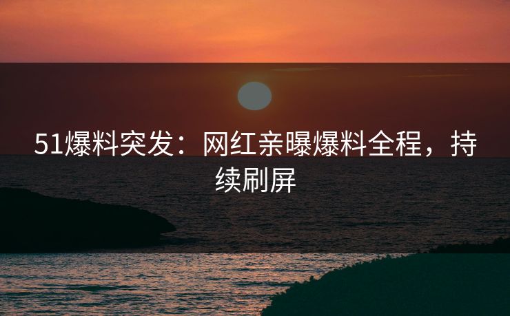51爆料突发：网红亲曝爆料全程，持续刷屏