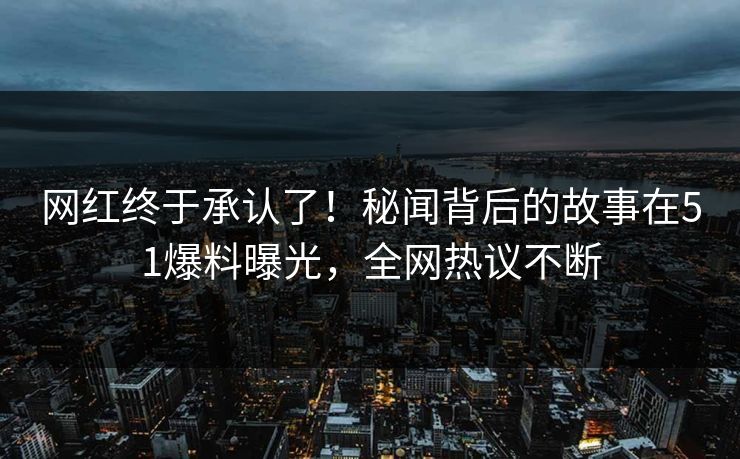网红终于承认了！秘闻背后的故事在51爆料曝光，全网热议不断