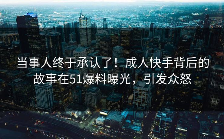 当事人终于承认了！成人快手背后的故事在51爆料曝光，引发众怒