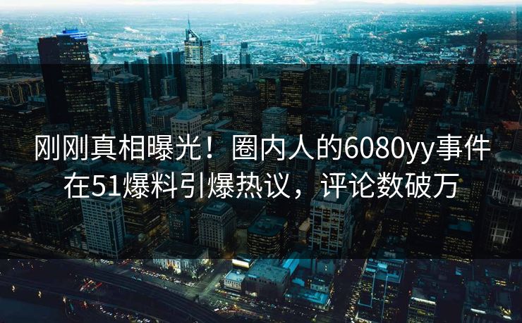 刚刚真相曝光！圈内人的6080yy事件在51爆料引爆热议，评论数破万