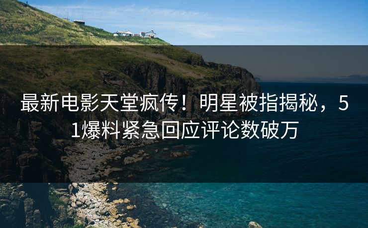 最新电影天堂疯传！明星被指揭秘，51爆料紧急回应评论数破万