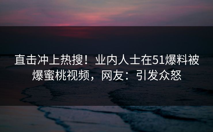 直击冲上热搜！业内人士在51爆料被爆蜜桃视频，网友：引发众怒