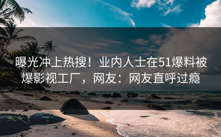 曝光冲上热搜！业内人士在51爆料被爆影视工厂，网友：网友直呼过瘾