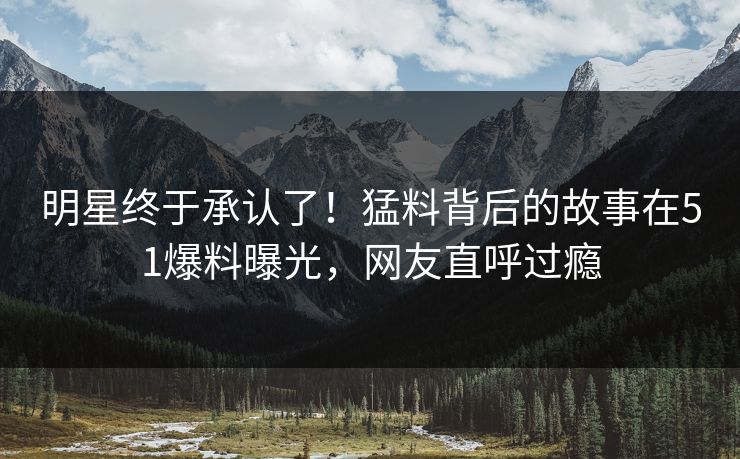 明星终于承认了！猛料背后的故事在51爆料曝光，网友直呼过瘾
