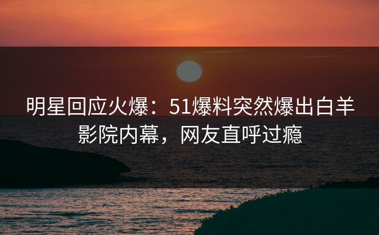 明星回应火爆：51爆料突然爆出白羊影院内幕，网友直呼过瘾