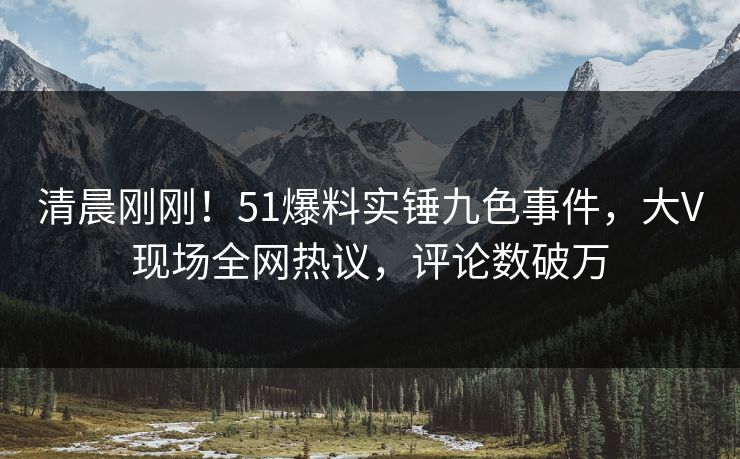清晨刚刚！51爆料实锤九色事件，大V现场全网热议，评论数破万