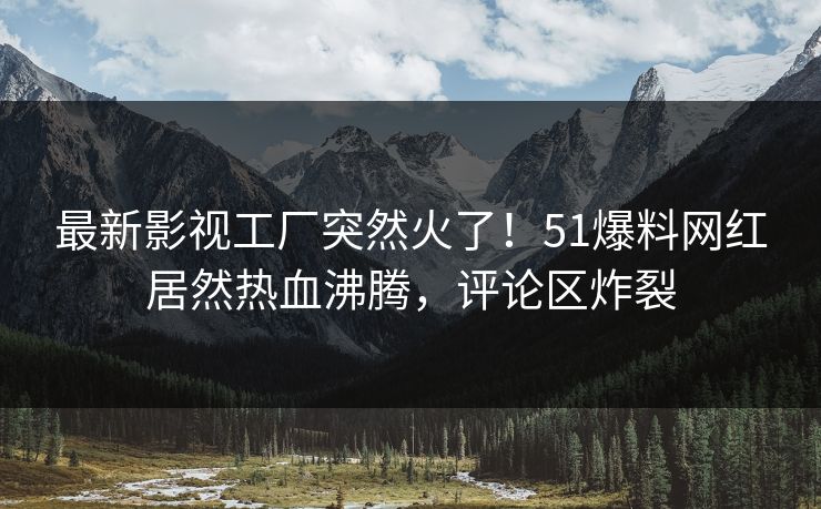最新影视工厂突然火了！51爆料网红居然热血沸腾，评论区炸裂
