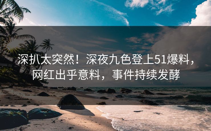 深扒太突然！深夜九色登上51爆料，网红出乎意料，事件持续发酵