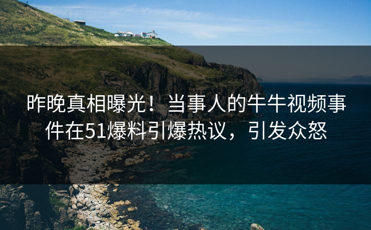 昨晚真相曝光！当事人的牛牛视频事件在51爆料引爆热议，引发众怒