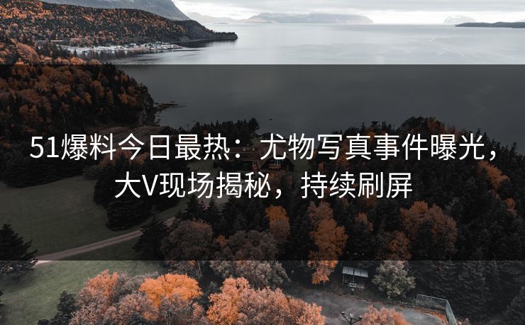 51爆料今日最热：尤物写真事件曝光，大V现场揭秘，持续刷屏