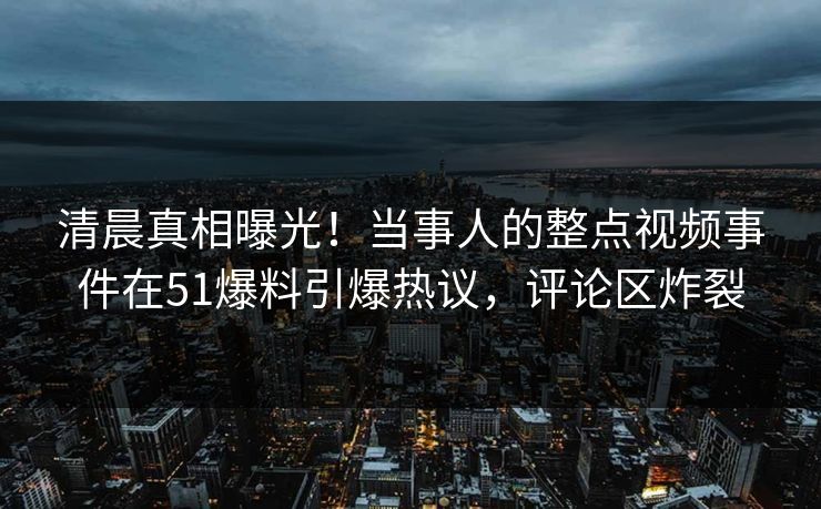 清晨真相曝光！当事人的整点视频事件在51爆料引爆热议，评论区炸裂