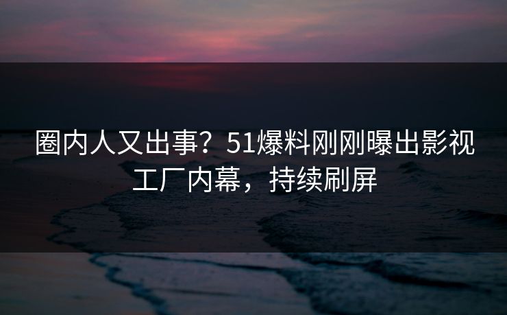 圈内人又出事？51爆料刚刚曝出影视工厂内幕，持续刷屏