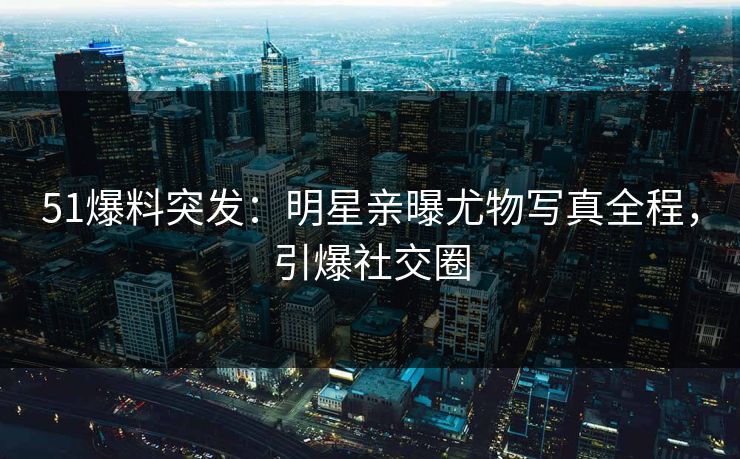 51爆料突发：明星亲曝尤物写真全程，引爆社交圈