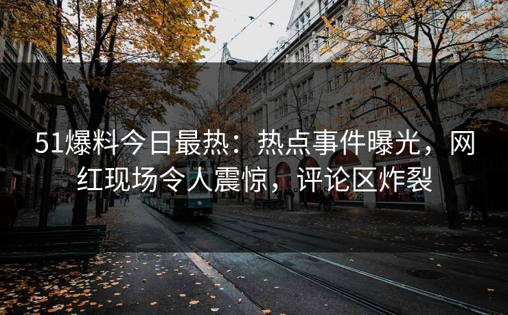 51爆料今日最热：热点事件曝光，网红现场令人震惊，评论区炸裂