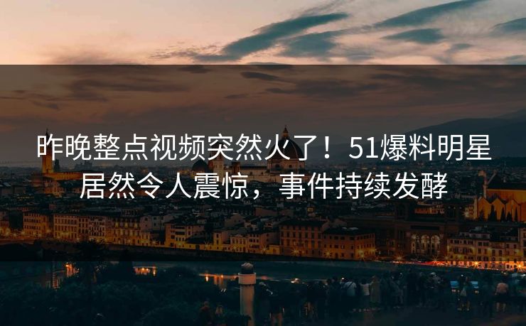 昨晚整点视频突然火了！51爆料明星居然令人震惊，事件持续发酵