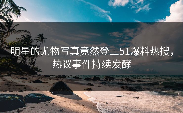 明星的尤物写真竟然登上51爆料热搜，热议事件持续发酵