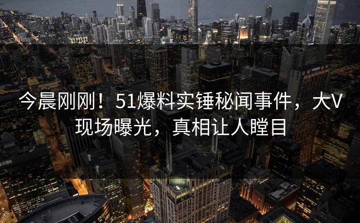 今晨刚刚！51爆料实锤秘闻事件，大V现场曝光，真相让人瞠目