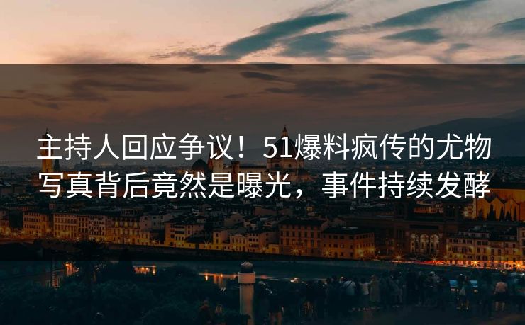 主持人回应争议！51爆料疯传的尤物写真背后竟然是曝光，事件持续发酵