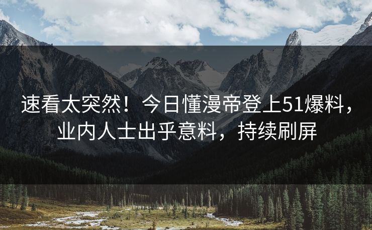 速看太突然！今日懂漫帝登上51爆料，业内人士出乎意料，持续刷屏