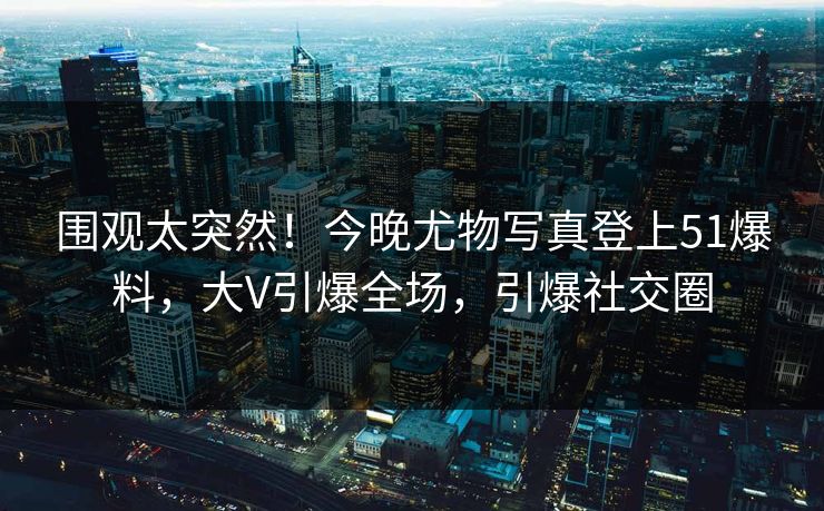 围观太突然！今晚尤物写真登上51爆料，大V引爆全场，引爆社交圈