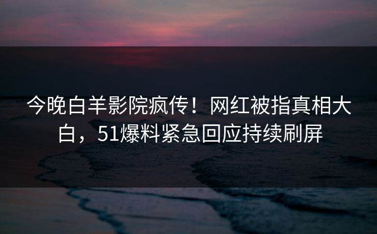 今晚白羊影院疯传！网红被指真相大白，51爆料紧急回应持续刷屏