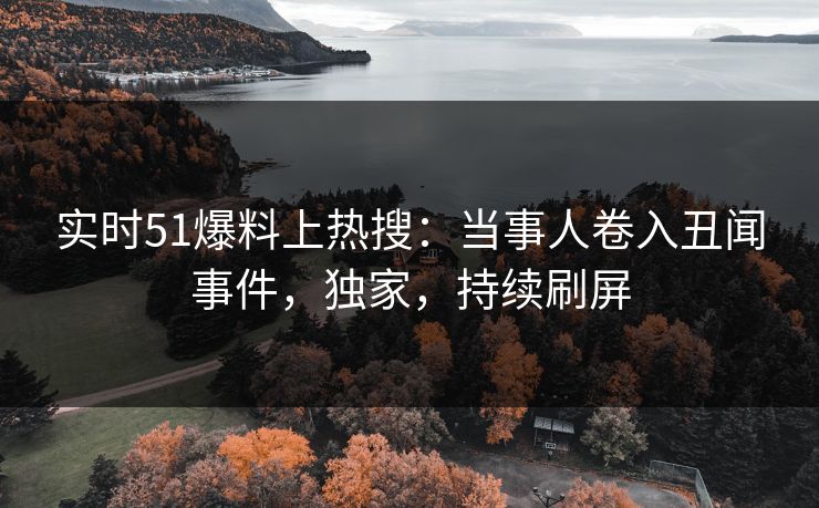 实时51爆料上热搜：当事人卷入丑闻事件，独家，持续刷屏