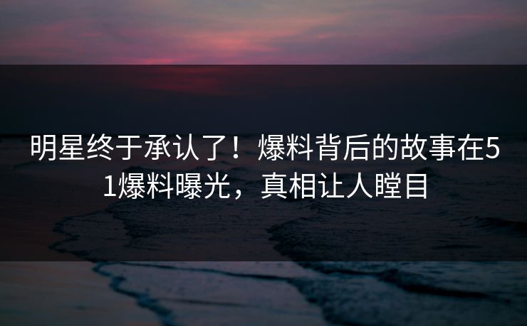 明星终于承认了！爆料背后的故事在51爆料曝光，真相让人瞠目
