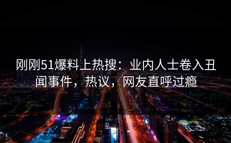 刚刚51爆料上热搜：业内人士卷入丑闻事件，热议，网友直呼过瘾