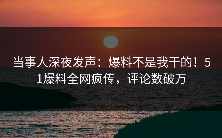 当事人深夜发声：爆料不是我干的！51爆料全网疯传，评论数破万