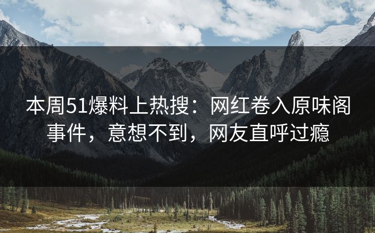 本周51爆料上热搜：网红卷入原味阁事件，意想不到，网友直呼过瘾