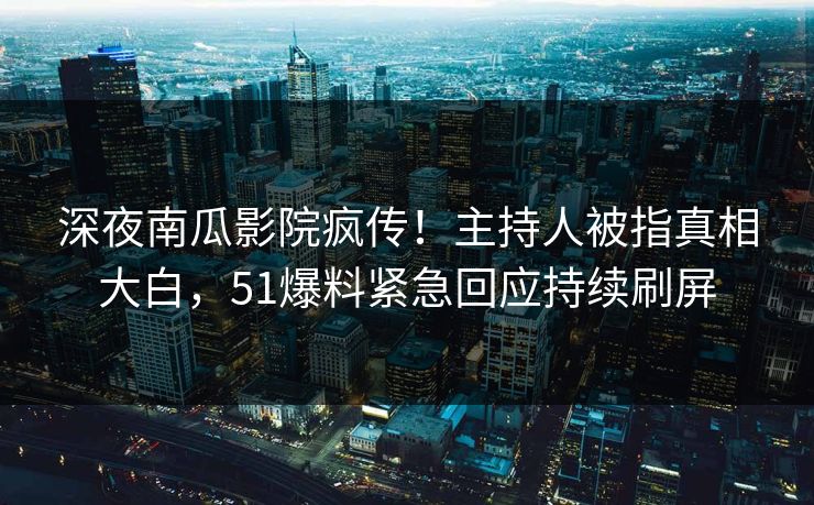 深夜南瓜影院疯传！主持人被指真相大白，51爆料紧急回应持续刷屏