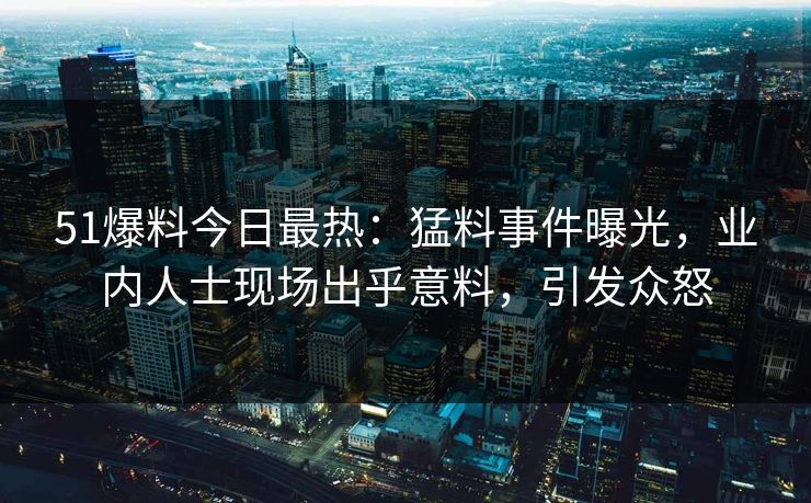 51爆料今日最热：猛料事件曝光，业内人士现场出乎意料，引发众怒
