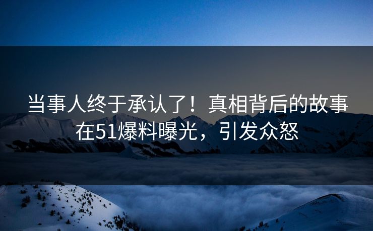 当事人终于承认了！真相背后的故事在51爆料曝光，引发众怒