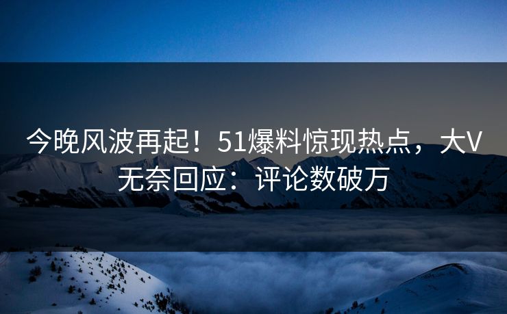 今晚风波再起！51爆料惊现热点，大V无奈回应：评论数破万