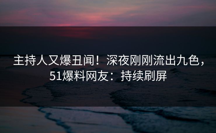 主持人又爆丑闻！深夜刚刚流出九色，51爆料网友：持续刷屏
