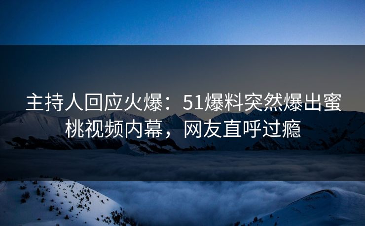 主持人回应火爆：51爆料突然爆出蜜桃视频内幕，网友直呼过瘾