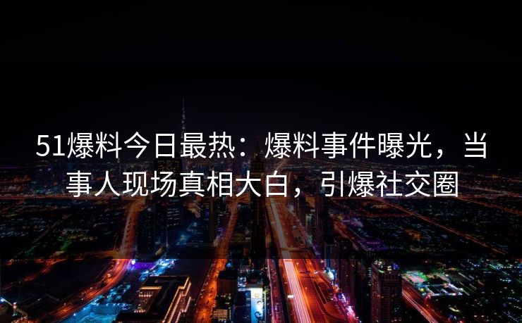 51爆料今日最热：爆料事件曝光，当事人现场真相大白，引爆社交圈