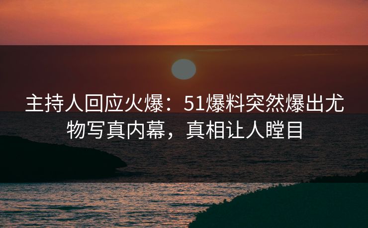 主持人回应火爆：51爆料突然爆出尤物写真内幕，真相让人瞠目