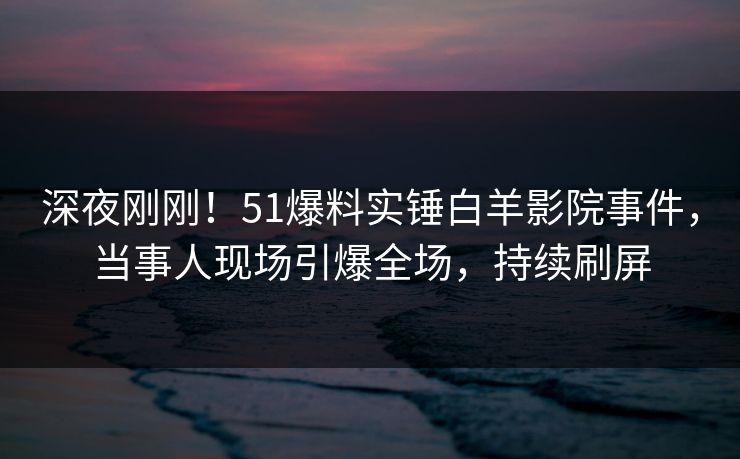 深夜刚刚！51爆料实锤白羊影院事件，当事人现场引爆全场，持续刷屏