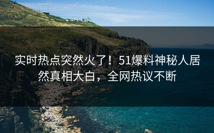 实时热点突然火了！51爆料神秘人居然真相大白，全网热议不断