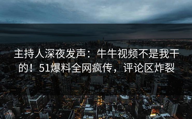 主持人深夜发声：牛牛视频不是我干的！51爆料全网疯传，评论区炸裂
