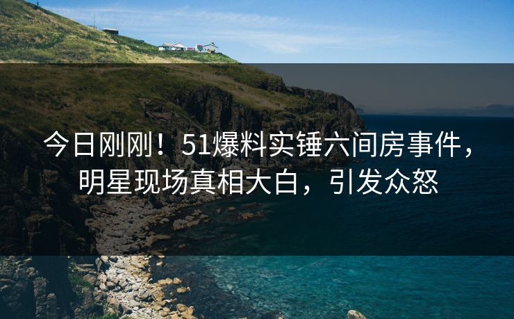 今日刚刚！51爆料实锤六间房事件，明星现场真相大白，引发众怒