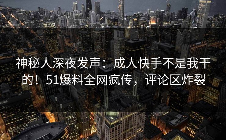 神秘人深夜发声：成人快手不是我干的！51爆料全网疯传，评论区炸裂