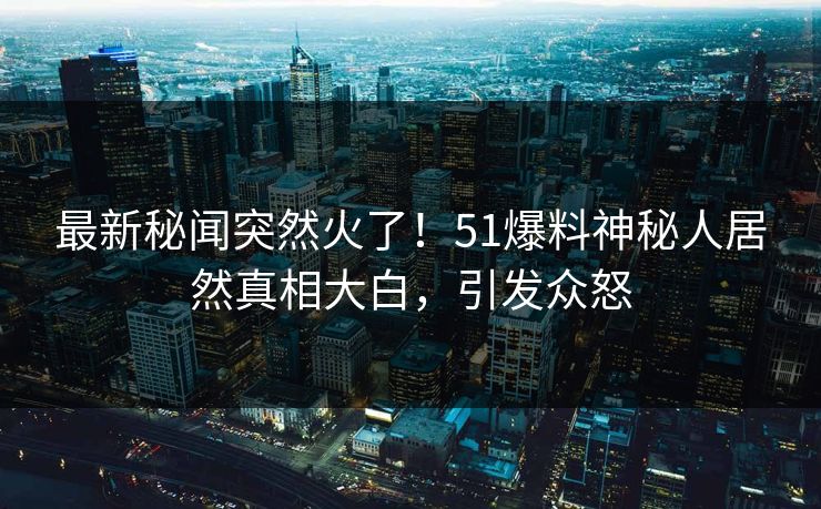 最新秘闻突然火了！51爆料神秘人居然真相大白，引发众怒
