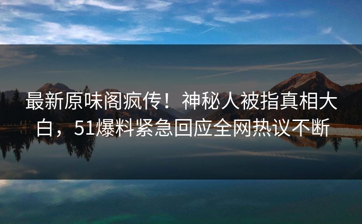 最新原味阁疯传！神秘人被指真相大白，51爆料紧急回应全网热议不断