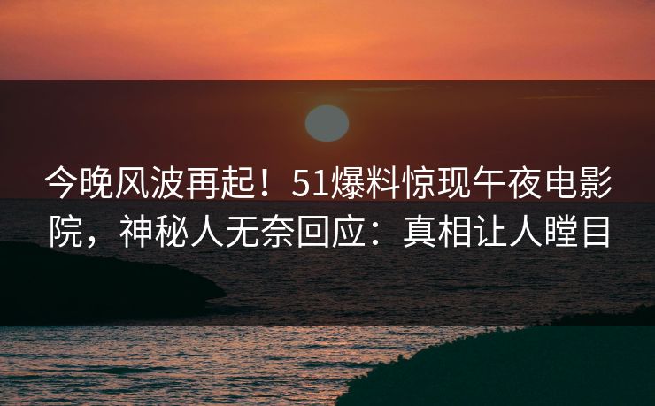 今晚风波再起！51爆料惊现午夜电影院，神秘人无奈回应：真相让人瞠目
