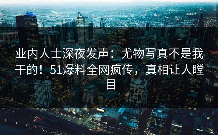 业内人士深夜发声：尤物写真不是我干的！51爆料全网疯传，真相让人瞠目